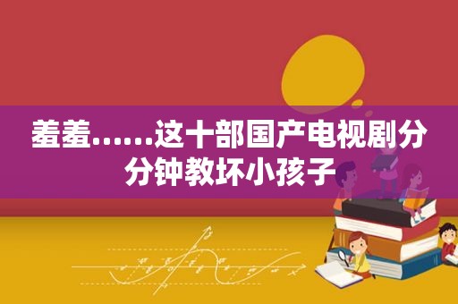 羞羞……这十部国产电视剧分分钟教坏小孩子