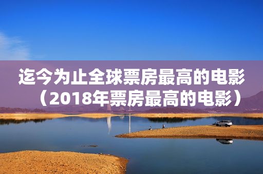 迄今为止全球票房最高的电影（2018年票房最高的电影）