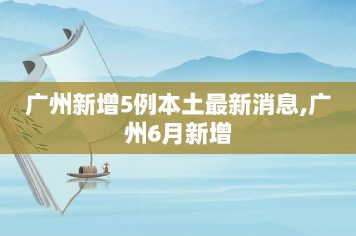 广州新增5例本土最新消息,广州6月新增