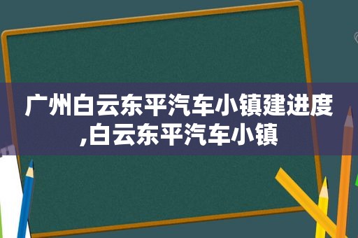 广州白云东平汽车小镇建进度,白云东平汽车小镇