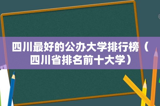 四川最好的公办大学排行榜（四川省排名前十大学）