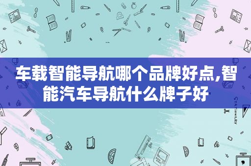 车载智能导航哪个品牌好点,智能汽车导航什么牌子好