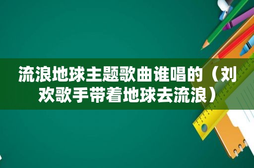 流浪地球主题歌曲谁唱的（刘欢歌手带着地球去流浪）