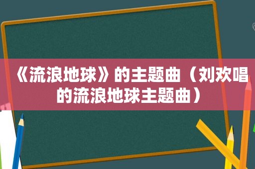 《流浪地球》的主题曲（刘欢唱的流浪地球主题曲）