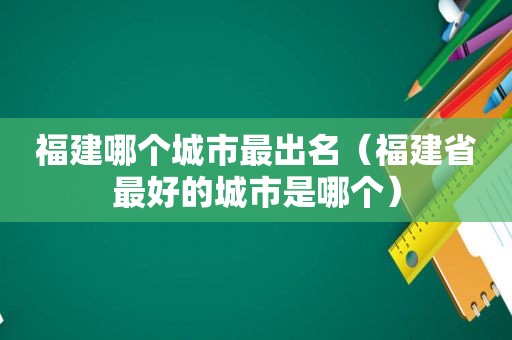 福建哪个城市最出名（福建省最好的城市是哪个）