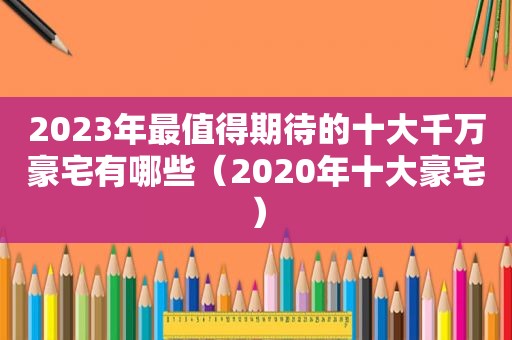 2023年最值得期待的十大千万豪宅有哪些（2020年十大豪宅）