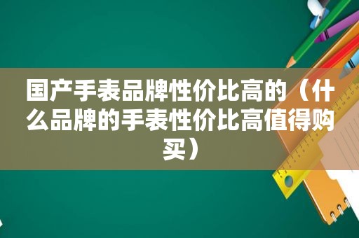 国产手表品牌性价比高的（什么品牌的手表性价比高值得购买）