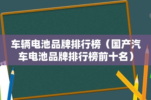 车辆电池品牌排行榜（国产汽车电池品牌排行榜前十名）