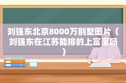 刘强东北京8000万别墅图片（刘强东在江苏能排的上富豪吗）