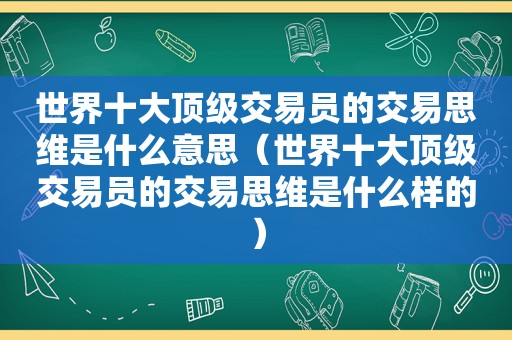 世界十大顶级交易员的交易思维是什么意思（世界十大顶级交易员的交易思维是什么样的）