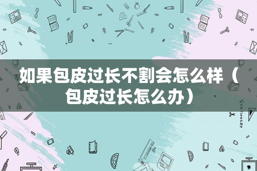 如果包皮过长不割会怎么样（包皮过长怎么办）