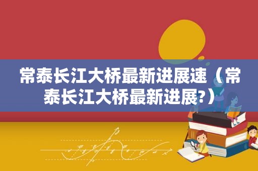 常泰长江大桥最新进展速（常泰长江大桥最新进展?）