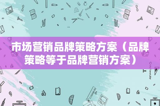 市场营销品牌策略方案（品牌策略等于品牌营销方案）