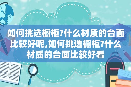 如何挑选橱柜?什么材质的台面比较好呢,如何挑选橱柜?什么材质的台面比较好看