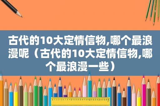 古代的10大定情信物,哪个最浪漫呢（古代的10大定情信物,哪个最浪漫一些）