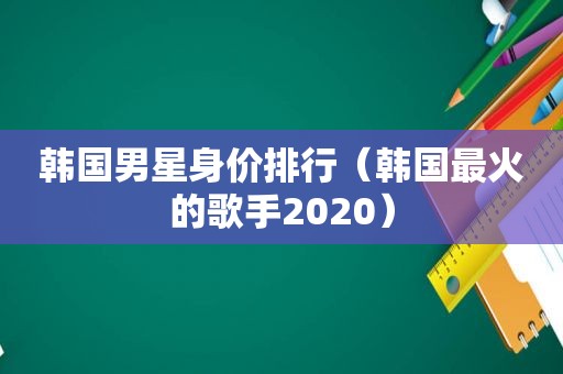 韩国男星身价排行（韩国最火的歌手2020）