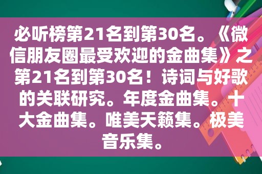 必听榜第21名到第30名。《微信朋友圈最受欢迎的金曲集》之第21名到第30名！诗词与好歌的关联研究。年度金曲集。十大金曲集。唯美天籁集。极美音乐集。