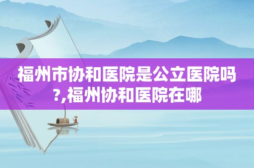 福州市协和医院是公立医院吗?,福州协和医院在哪