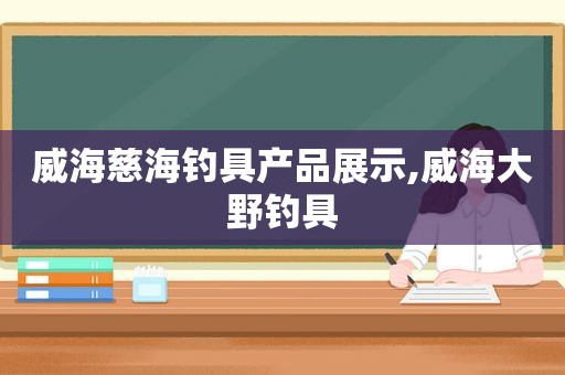 威海慈海钓具产品展示,威海大野钓具