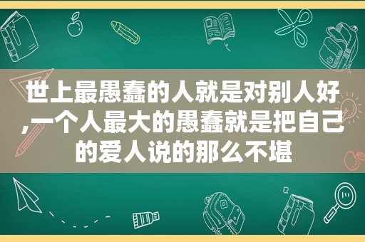 世上最愚蠢的人就是对别人好,一个人最大的愚蠢就是把自己的爱人说的那么不堪