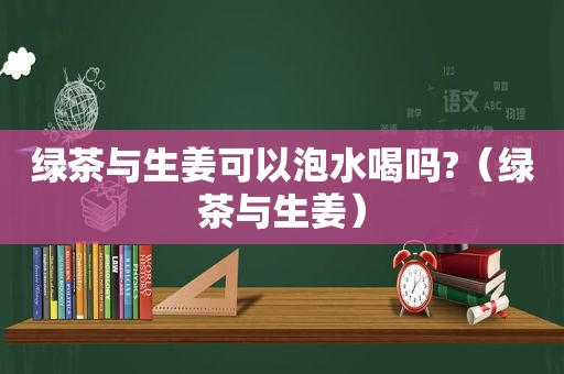 绿茶与生姜可以泡水喝吗?（绿茶与生姜）