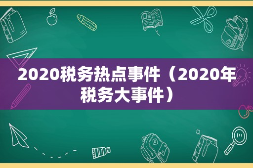 2020税务热点事件（2020年税务大事件）