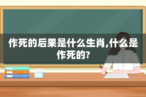 作死的后果是什么生肖,什么是作死的?