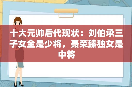 十大元帅后代现状：刘伯承三子女全是少将，聂荣臻独女是中将