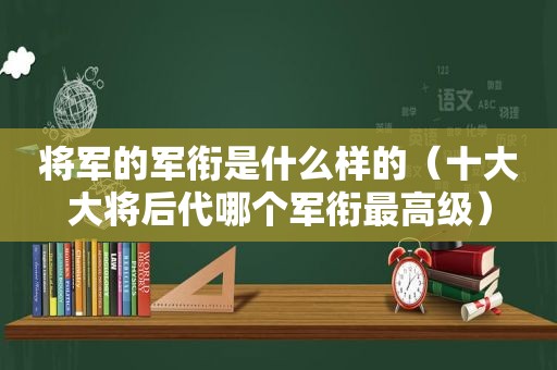 将军的军衔是什么样的（十大大将后代哪个军衔最高级）