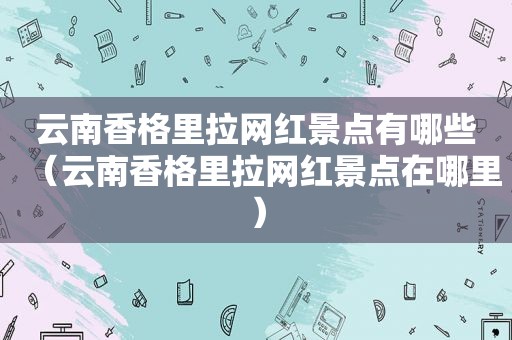 云南香格里拉网红景点有哪些（云南香格里拉网红景点在哪里）