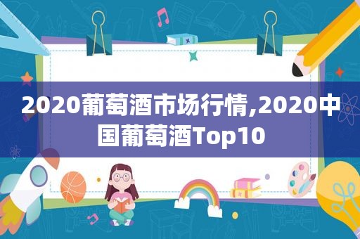 2020葡萄酒市场行情,2020中国葡萄酒Top10