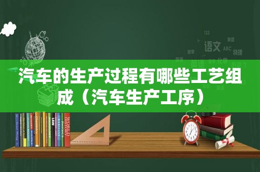 汽车的生产过程有哪些工艺组成（汽车生产工序）