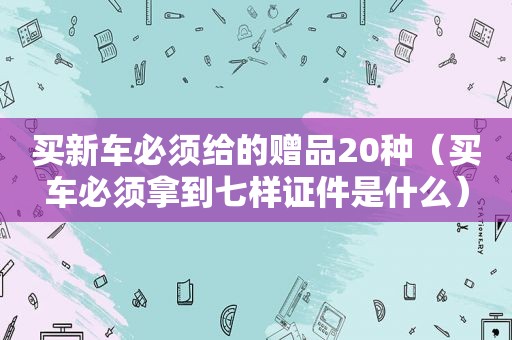 买新车必须给的赠品20种（买车必须拿到七样证件是什么）