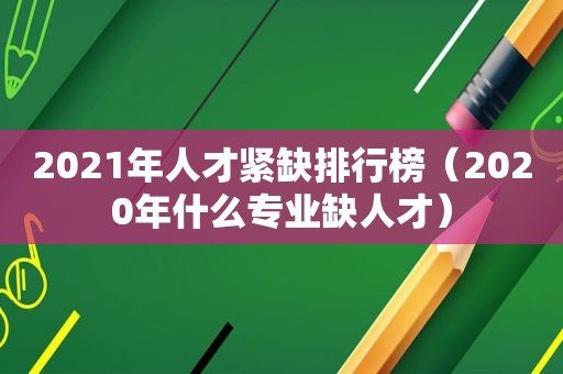 2021年人才紧缺排行榜（2020年什么专业缺人才）