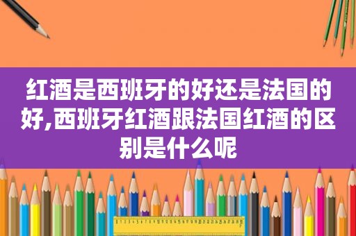 红酒是西班牙的好还是法国的好,西班牙红酒跟法国红酒的区别是什么呢