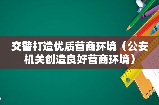 交警打造优质营商环境（公安机关创造良好营商环境）