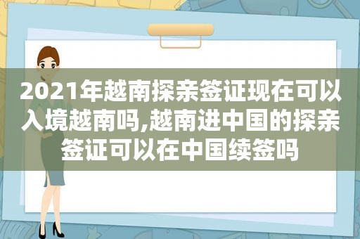 2021年越南探亲签证现在可以入境越南吗,越南进中国的探亲签证可以在中国续签吗