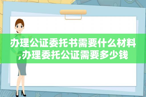 办理公证委托书需要什么材料,办理委托公证需要多少钱