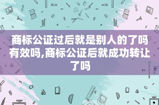 商标公证过后就是别人的了吗有效吗,商标公证后就成功转让了吗