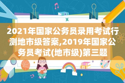 2021年国家公务员录用考试行测地市级答案,2019年国家公务员考试(地市级)第三题