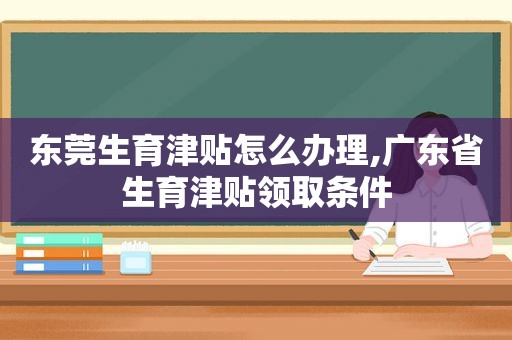 东莞生育津贴怎么办理,广东省生育津贴领取条件