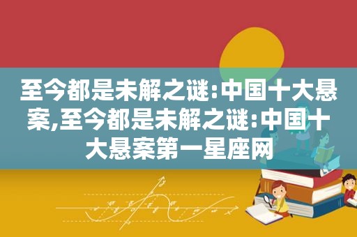 至今都是未解之谜:中国十大悬案,至今都是未解之谜:中国十大悬案第一星座网