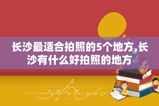 长沙最适合拍照的5个地方,长沙有什么好拍照的地方