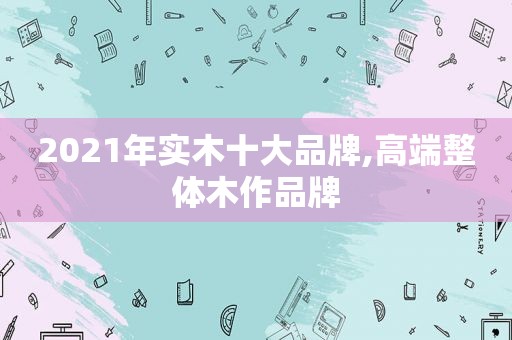 2021年实木十大品牌,高端整体木作品牌