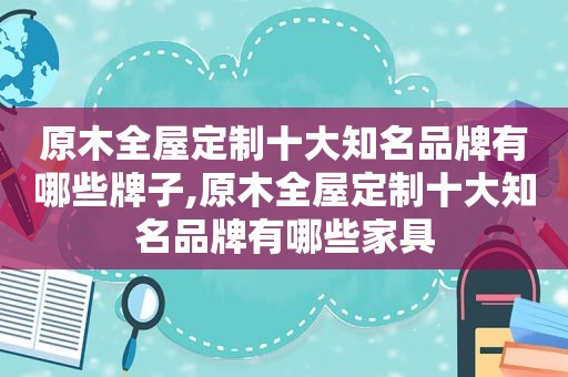 原木全屋定制十大知名品牌有哪些牌子,原木全屋定制十大知名品牌有哪些家具