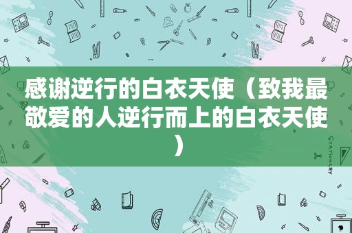 感谢逆行的白衣天使（致我最敬爱的人逆行而上的白衣天使）