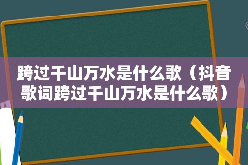 跨过千山万水是什么歌（抖音歌词跨过千山万水是什么歌）