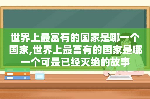 世界上最富有的国家是哪一个国家,世界上最富有的国家是哪一个可是已经灭绝的故事