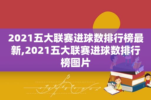 2021五大联赛进球数排行榜最新,2021五大联赛进球数排行榜图片