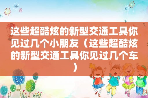 这些超酷炫的新型交通工具你见过几个小朋友（这些超酷炫的新型交通工具你见过几个车）